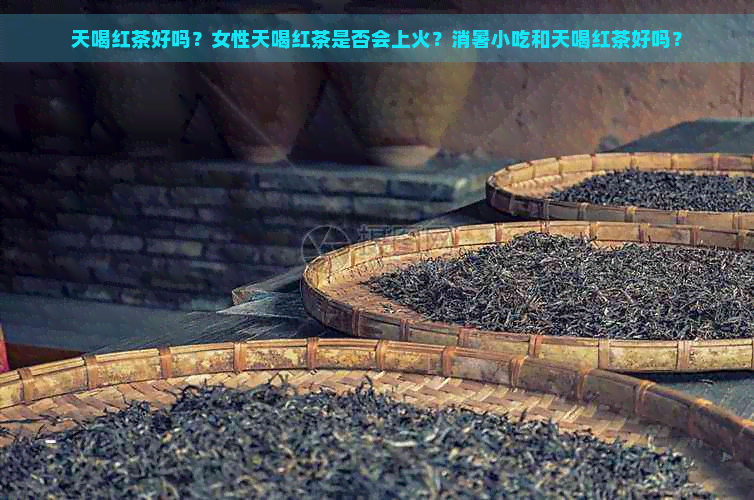 天喝红茶好吗？女性天喝红茶是否会上火？消暑小吃和天喝红茶好吗？