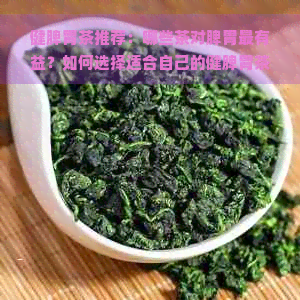 健脾胃茶推荐：哪些茶对脾胃最有益？如何选择适合自己的健脾胃茶？