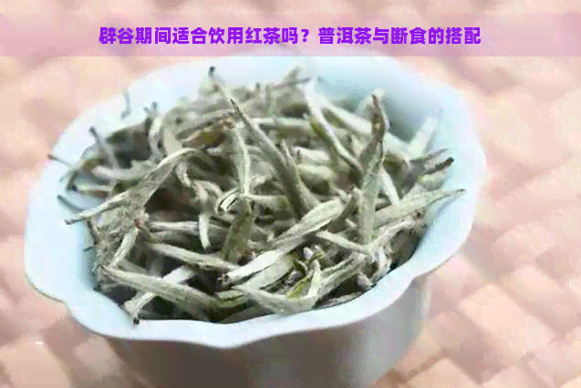 辟谷期间适合饮用红茶吗？普洱茶与断食的搭配