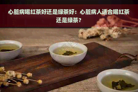 心脏病喝红茶好还是绿茶好：心脏病人适合喝红茶还是绿茶？