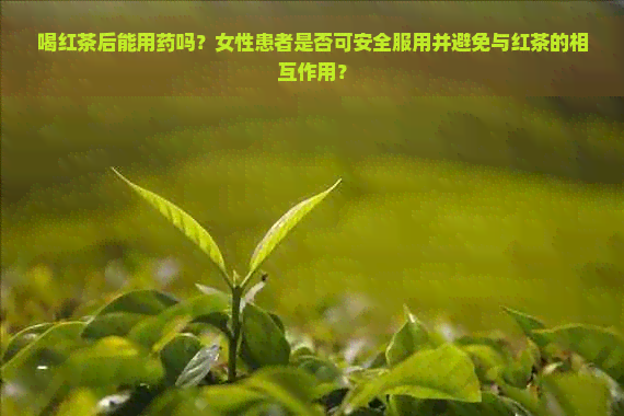 喝红茶后能用药吗？女性患者是否可安全服用并避免与红茶的相互作用？