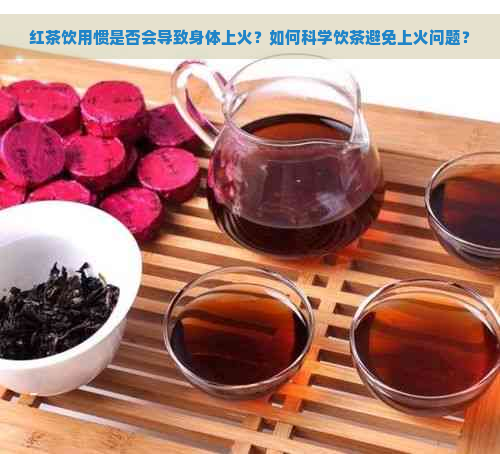 红茶饮用惯是否会导致身体上火？如何科学饮茶避免上火问题？