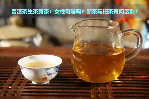 普洱茶生茶新茶：女性可喝吗？新茶与旧茶有何区别？