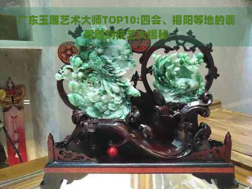 广东玉雕艺术大师TOP10:四会、揭阳等地的翡翠雕刻技艺大揭秘