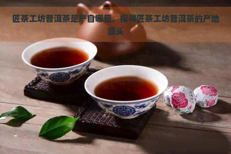 匠茶工坊普洱茶是产自哪里，探寻匠茶工坊普洱茶的产地源头