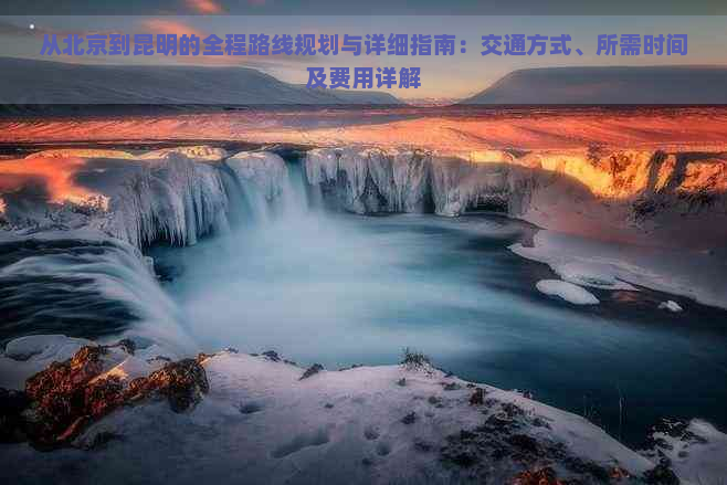 从北京到昆明的全程路线规划与详细指南：交通方式、所需时间及费用详解