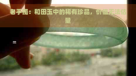 老手镯：和田玉中的稀有珍品，价值无法估量