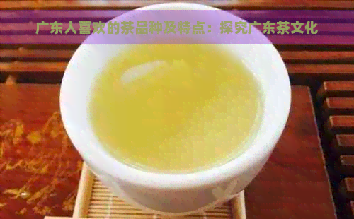 广东人喜欢的茶品种及特点：探究广东茶文化