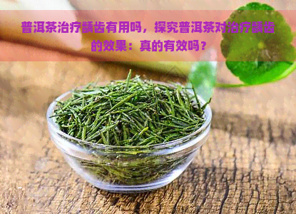 普洱茶治疗龋齿有用吗，探究普洱茶对治疗龋齿的效果：真的有效吗？