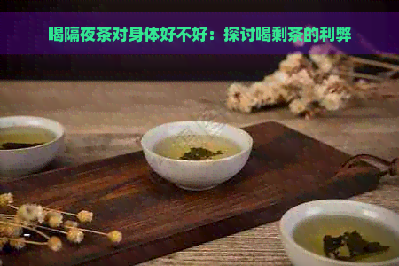 喝隔夜茶对身体好不好：探讨喝剩茶的利弊