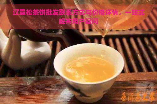 辽曼松茶饼批发联系方式与价格详情，一站式解答用户疑问