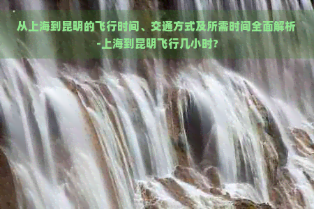 从上海到昆明的飞行时间、交通方式及所需时间全面解析-上海到昆明飞行几小时?