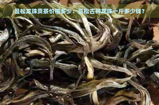 曼松龙珠贡茶价格多少：曼松古树龙珠一斤多少钱？