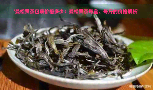 '曼松贡茶包装价格多少：曼松贡茶每盒、每斤的价格解析'