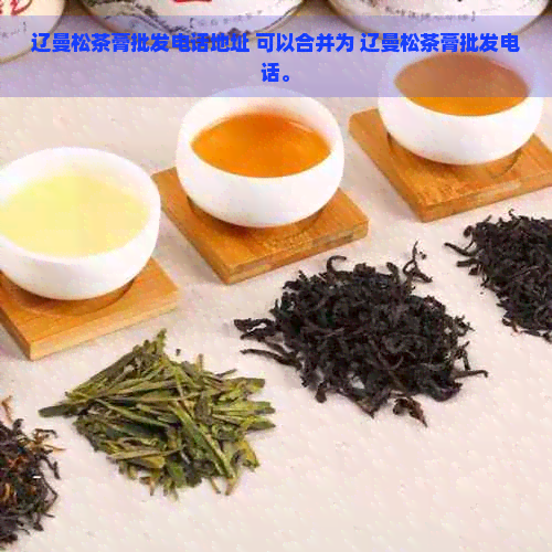 辽曼松茶膏批发电话地址 可以合并为 辽曼松茶膏批发电话。