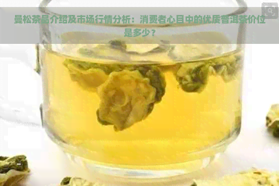 曼松茶品介绍及市场行情分析：消费者心目中的优质普洱茶价位是多少？