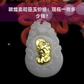 敦煌卖和田玉价格：现在一克多少钱？