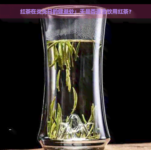 红茶在炎炎日的健益处：天是否适合饮用红茶？