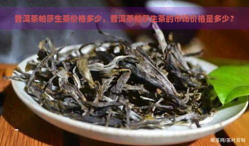 普洱茶帕莎生茶价格多少，普洱茶帕莎生茶的市场价格是多少？