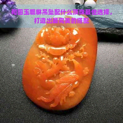 和田玉貔貅吊坠配什么顶珠更佳选择，打造出最完美的搭配