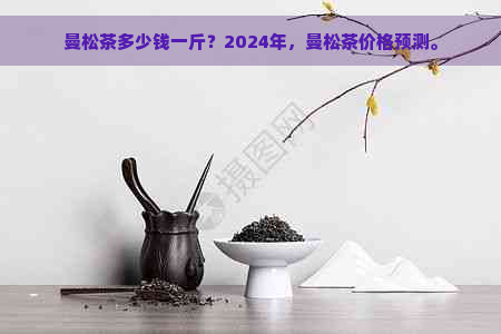 曼松茶多少钱一斤？2024年，曼松茶价格预测。