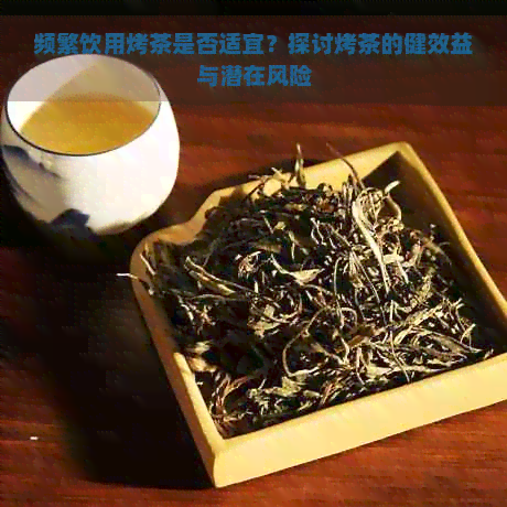 频繁饮用烤茶是否适宜？探讨烤茶的健效益与潜在风险