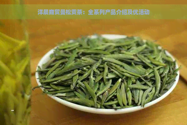 洋晨商贸曼松贡茶：全系列产品介绍及优活动