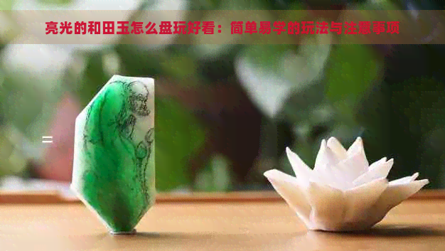 亮光的和田玉怎么盘玩好看：简单易学的玩法与注意事项