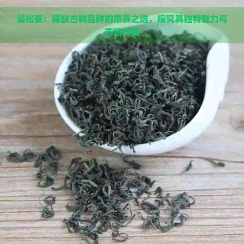 曼松茶：稀缺古树品种的昂贵之选，探究其独特魅力与市场行情