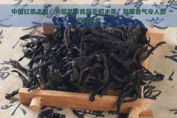 中国红茶之最：天福茗茶肯尼亚桐木茶，醇厚香气令人醉的佼佼者