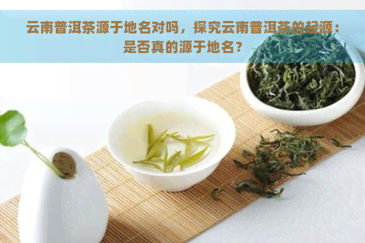 云南普洱茶源于地名对吗，探究云南普洱茶的起源：是否真的源于地名？