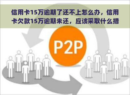 信用卡15万逾期了还不上怎么办，信用卡欠款15万逾期未还，应该采取什么措？