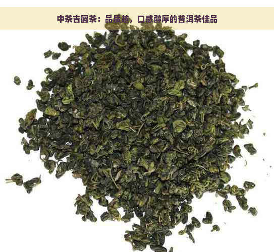中茶吉圆茶：品质越，口感醇厚的普洱茶佳品