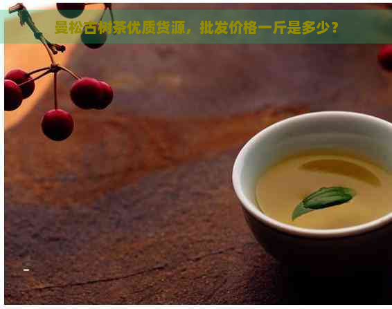 曼松古树茶优质货源，批发价格一斤是多少？