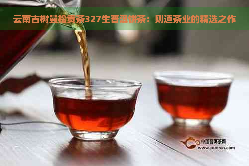 云南古树曼松贡茶327生普洱饼茶：则道茶业的精选之作