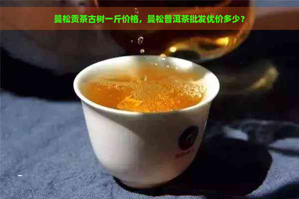 曼松贡茶古树一斤价格，曼松普洱茶批发优价多少？