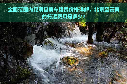 全国范围内昆明包房车租赁价格详解，北京至云南的托运费用是多少？