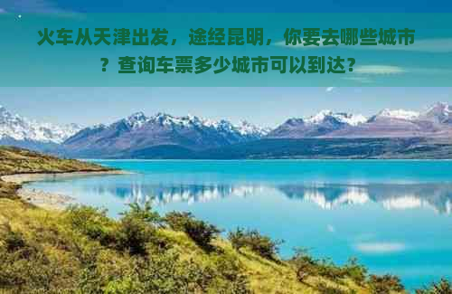 火车从天津出发，途经昆明，你要去哪些城市？查询车票多少城市可以到达？