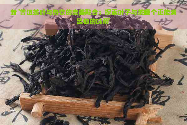 新 '普洱茶叶与热饮的完美融合：探索叶子与茶哪个更能满足你的味蕾'