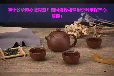 喝什么茶对心脏有益？如何选择和饮用茶叶来保护心脏健？