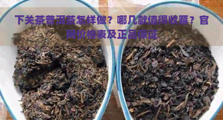 下关茶普洱茶怎样做？哪几款值得收藏？官网价格表及正品保证