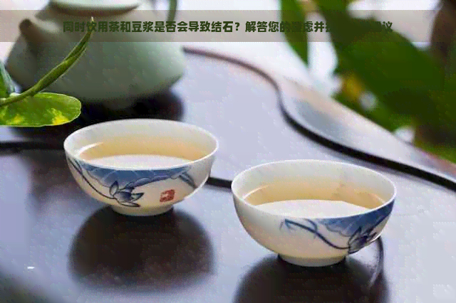 同时饮用茶和豆浆是否会导致结石？解答您的疑虑并提供预防建议