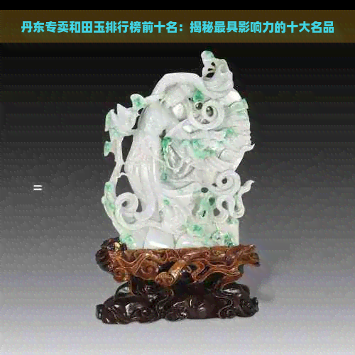 丹东专卖和田玉排行榜前十名：揭秘更具影响力的十大名品