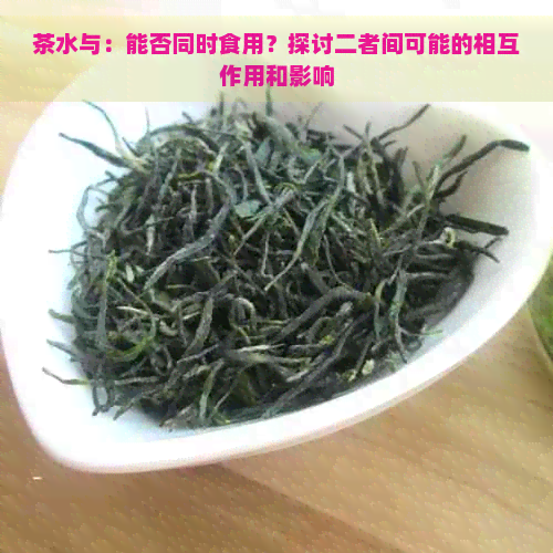 茶水与：能否同时食用？探讨二者间可能的相互作用和影响