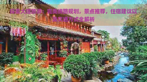 探索大理旅游：完美线路规划，景点推荐，住宿建议以及交通方式全解析