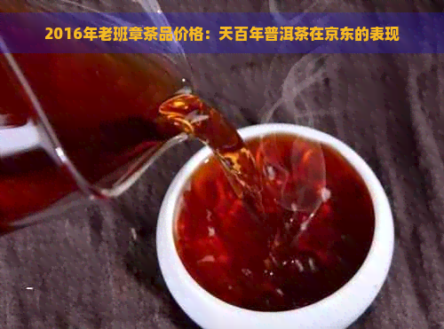 2016年老班章茶品价格：天百年普洱茶在京东的表现