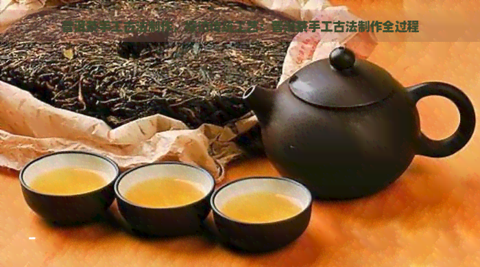 普洱茶手工古法制作，探访传统工艺：普洱茶手工古法制作全过程