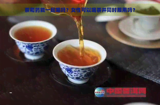 茶和药能一起喝吗？女性可以喝茶并同时服用吗？