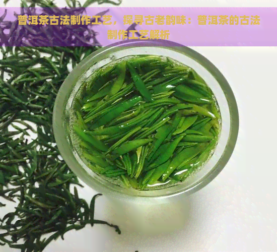 普洱茶古法制作工艺，探寻古老韵味：普洱茶的古法制作工艺解析