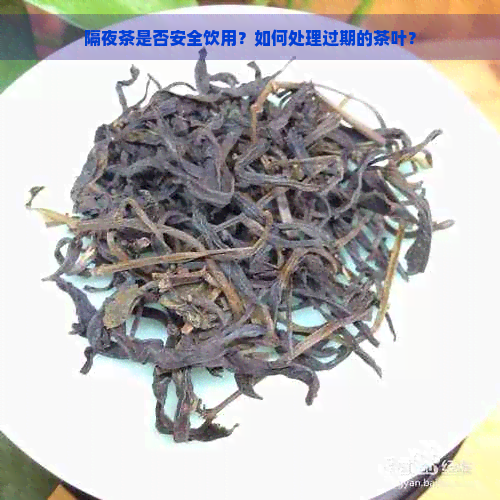 隔夜茶是否安全饮用？如何处理过期的茶叶？